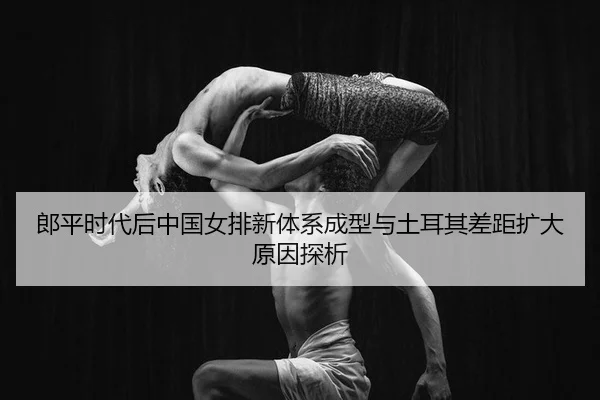 郎平时代后中国女排新体系成型与土耳其差距扩大原因探析